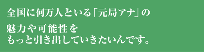 全国に何万人といる「元局アナ」の魅力や可能性をもっと引き出していきたいんです。