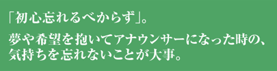 「初心忘れるべからず」。夢や希望を抱いてアナウンサーになった時の気持ちを忘れないことが大事。