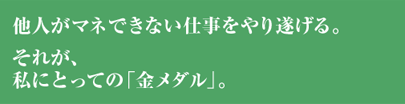 他人がマネできない仕事をやり遂げる、それが私にとっての「金メダル」。