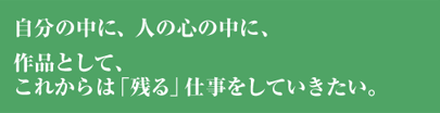 自分の中に、人の心の中に、作品として、これからは「残る」仕事をしていきたい。