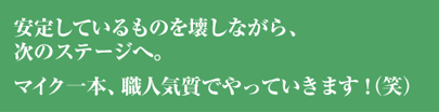 安定しているものを壊しながら、次のステージへ。マイク一本、職人気質でやっていきます！（笑）