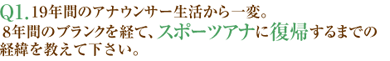 Q1.19年間のアナウンサー生活から一変。8年間のブランクを経て、スポーツアナに復帰するまでの経緯を教えて下さい。