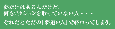 夢だけはあるんだけど、何もアクションを取っていない人・・・それだとただの「夢追い人」で終わってしまう。