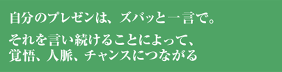 自分のプレゼンは、ズバッと一言で。それを言い続けることによって、覚悟、人脈、チャンスにつながる。