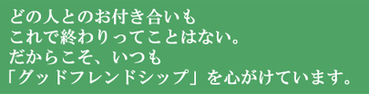 どの人とのお付き合いもこれで終わりってことはない。だからこそ、いつも「グッドフレンドシップ」を心がけています。