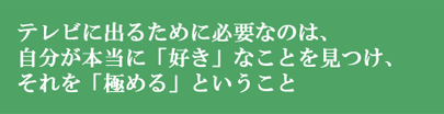 テレビに出るために必要なのは、自分が本当に「好き」なことを見つけ、それを「極める」ということ