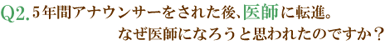 Q2.5年間アナウンサーをされた後、医師に転進。なぜ医師になろうと思われたのですか？