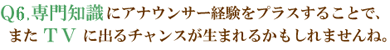 Q6.専門知識にアナウンサー経験をプラスすることで、またＴＶに出るチャンスが生まれるかもしれませんね。