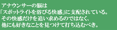 アナウンサーの脳は「スポットライトを浴びる快感」に支配されている。その快感を追い求めるのではなく、他にも好きなことを見つけて打ち込むべき。