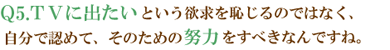 Q5.ＴＶに出たいという欲求を恥じるのではなく、自分で認めて、そのための努力をすべきなんですね。